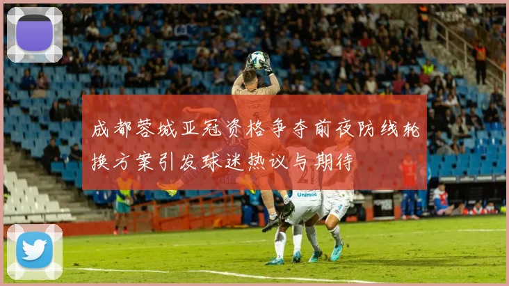 成都蓉城亚冠资格争夺前夜防线轮换方案引发球迷热议与期待