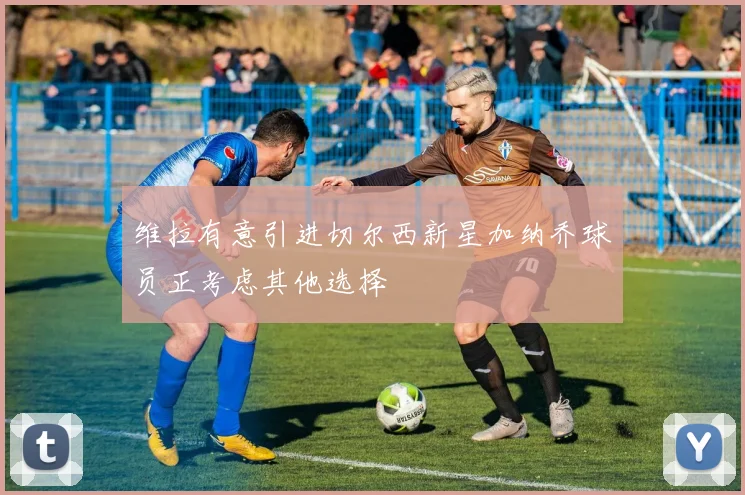 维拉有意引进切尔西新星加纳乔球员正考虑其他选择