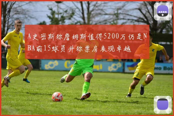 A史密斯称詹姆斯值得5200万仍是NBA前15球员并称票房表现卓越