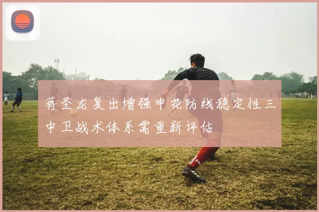 蒋圣龙复出增强申花防线稳定性三中卫战术体系需重新评估