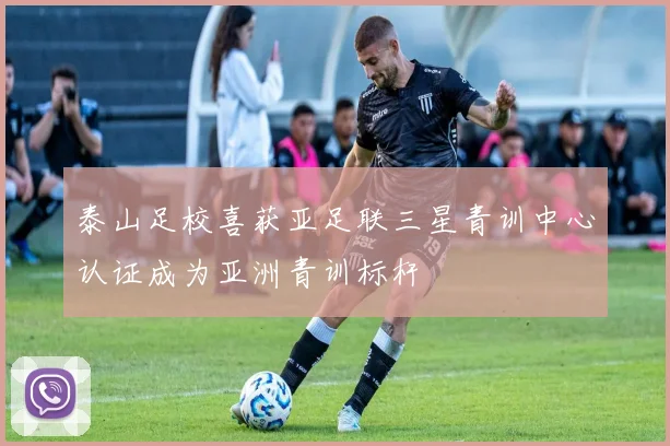泰山足校喜获亚足联三星青训中心认证成为亚洲青训标杆