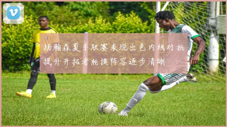 杨瀚森夏季联赛表现出色内线对抗提升开拓者轮换阵容逐步清晰
