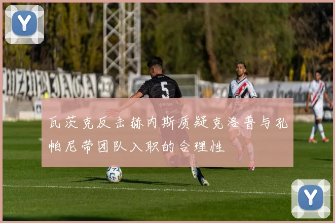 瓦茨克反击赫内斯质疑克洛普与孔帕尼带团队入职的合理性