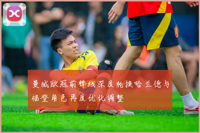 曼城欧冠前锋线深度轮换哈兰德与福登角色再度优化调整